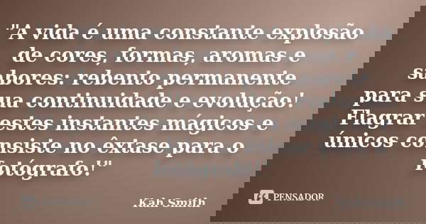 "A vida é uma constante explosão de cores, formas, aromas e sabores: rebento permanente para sua continuidade e evolução! Flagrar estes instantes mágicos e... Frase de Kah Smith.