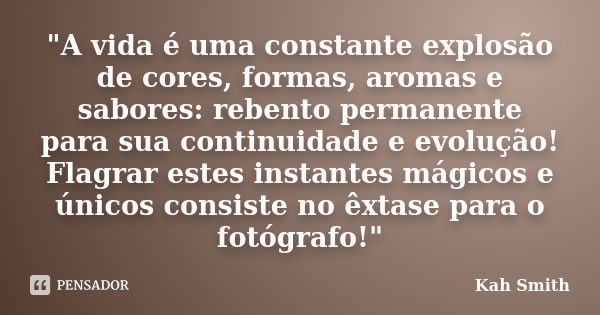 "A vida é uma constante explosão de cores, formas, aromas e sabores: rebento permanente para sua continuidade e evolução! Flagrar estes instantes mágicos e... Frase de Kah Smith.