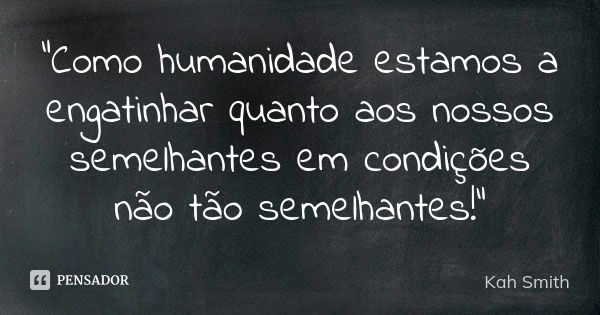 "Como humanidade estamos a engatinhar quanto aos nossos semelhantes em condições não tão semelhantes!"... Frase de Kah Smith.