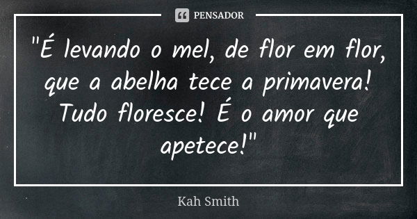 "É levando o mel, de flor em flor, que a abelha tece a primavera! Tudo floresce! É o amor que apetece!"... Frase de Kah Smith.