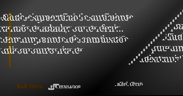 Nada é superficial o suficiente para não te abalar, ou te ferir... Tudo tem um ponto de combustão que um dia ou outro ira te destruir!... Frase de Kah Terto.