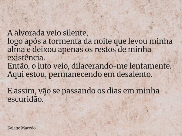A alvorada veio silente, logo após a tormenta da noite que levou minha alma e deixou apenas os restos de minha existência. Então, o luto veio, dilacerando-me le... Frase de Kaiane Macedo.