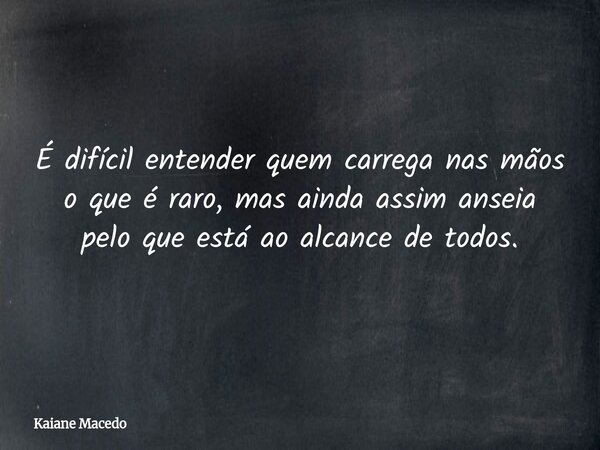 É difícil entender quem carrega nas mãos o que é raro, mas ainda assim anseia pelo que está ao alcance de todos.... Frase de Kaiane Macedo.