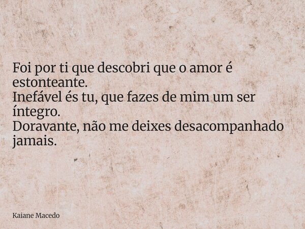 Foi por ti que descobri que o amor é estonteante. Inefável és tu, que fazes de mim um ser íntegro. Doravante, não me deixes desacompanhado jamais.... Frase de Kaiane Macedo.