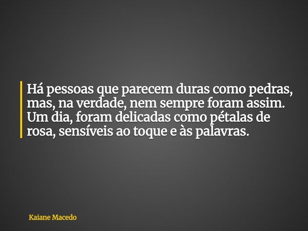 Há pessoas que parecem duras como pedras, mas, na verdade, nem sempre foram assim. Um dia, foram delicadas como pétalas de rosa, sensíveis ao toque e às palavra... Frase de Kaiane Macedo.