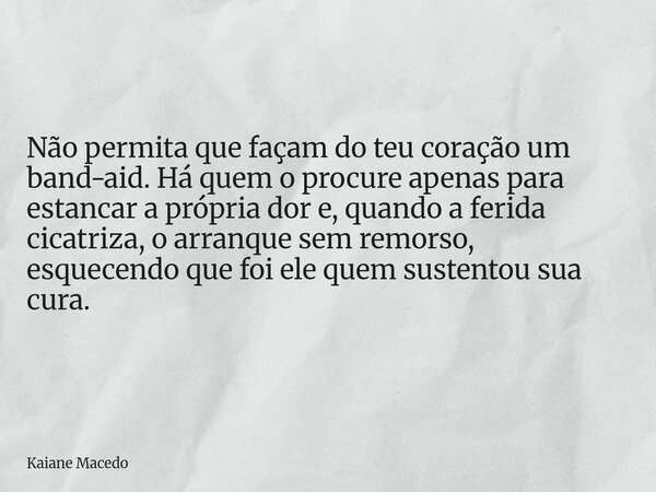 Não permita que façam do teu coração um band-aid. Há quem o procure apenas para estancar a própria dor e, quando a ferida cicatriza, o arranque sem remorso, esq... Frase de Kaiane Macedo.