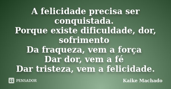 A felicidade precisa ser conquistada. Porque existe dificuldade, dor, sofrimento Da fraqueza, vem a força Dar dor, vem a fé Dar tristeza, vem a felicidade.... Frase de Kaike Machado.