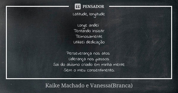 Latitude, longitude Longe andei Tentando insistir Teimosamente Utilizei dedicação Perseverança nos atos Liderança nos passos Sai do abismo criado em minha mente... Frase de Kaike Machado e Vanessa(Branca).