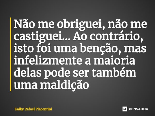 ⁠Não me obriguei, não me castiguei... Ao contrário, isto foi uma benção, mas infelizmente a maioria delas pode ser também uma maldição... Frase de Kaiky Rafael Piacentini.