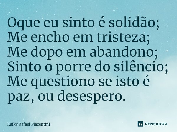 ⁠Oque eu sinto é solidão; Me encho em tristeza; Me dopo em abandono; Sinto o porre do silêncio; Me questiono se isto é paz, ou desespero.... Frase de Kaiky Rafael Piacentini.