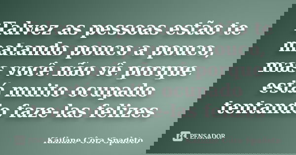 Talvez as pessoas estão te matando pouco a pouco, mas você não vê porque está muito ocupado tentando faze-las felizes... Frase de Kailane Côra Spadeto.