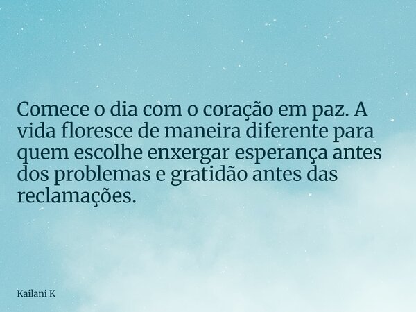 Comece o dia com o coração em paz. A vida floresce de maneira diferente para quem escolhe enxergar esperança antes dos problemas e gratidão antes das reclamaçõe... Frase de Kailani K.