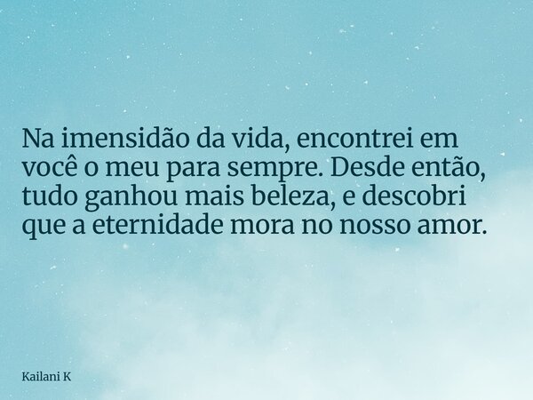 Na imensidão da vida, encontrei em você o meu para sempre. Desde então, tudo ganhou mais beleza, e descobri que a eternidade mora no nosso amor.... Frase de Kailani K.