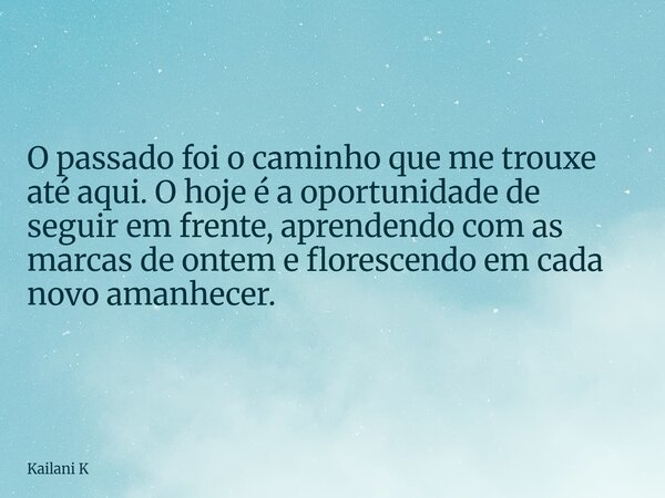 O passado foi o caminho que me trouxe até aqui. O hoje é a oportunidade de seguir em frente, aprendendo com as marcas de ontem e florescendo em cada novo amanhe... Frase de Kailani K.