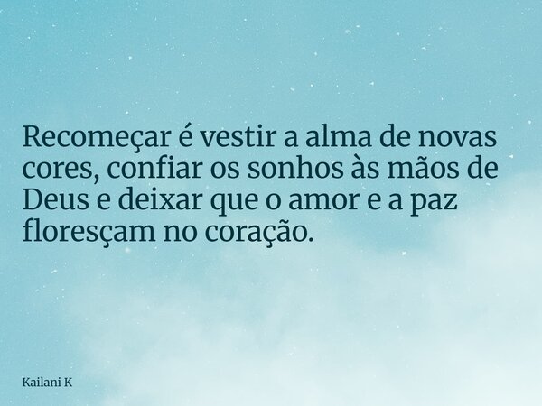 Recomeçar é vestir a alma de novas cores, confiar os sonhos às mãos de Deus e deixar que o amor e a paz floresçam no coração.... Frase de Kailani K.