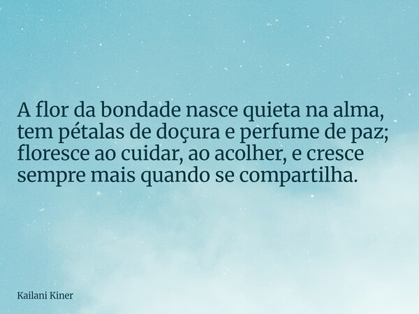 A flor da bondade nasce quieta na alma, tem pétalas de doçura e perfume de paz; floresce ao cuidar, ao acolher, e cresce sempre mais quando se compartilha.... Frase de Kailani Kiner.