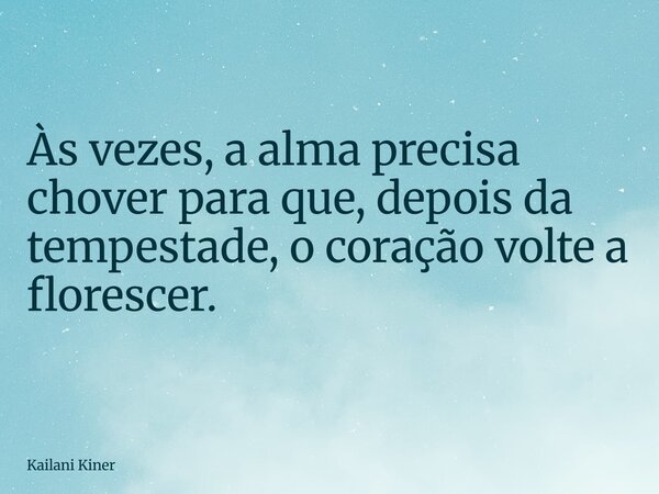 Às vezes, a alma precisa chover para que, depois da tempestade, o coração volte a florescer.... Frase de Kailani Kiner.