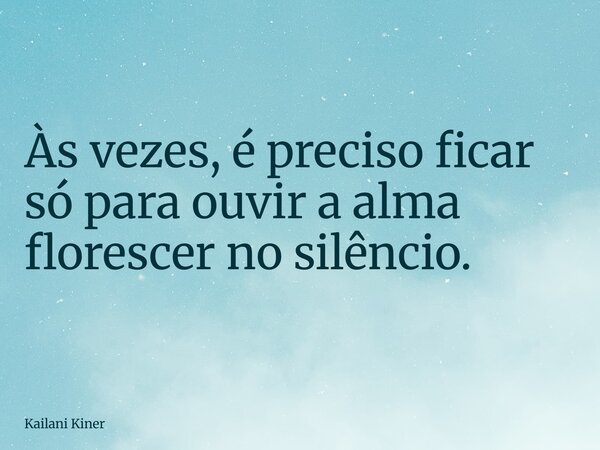 Às vezes, é preciso ficar só para ouvir a alma florescer no silêncio.... Frase de Kailani Kiner.