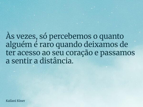 Às vezes, só percebemos o quanto alguém é raro quando deixamos de ter acesso ao seu coração e passamos a sentir a distância.... Frase de Kailani Kiner.