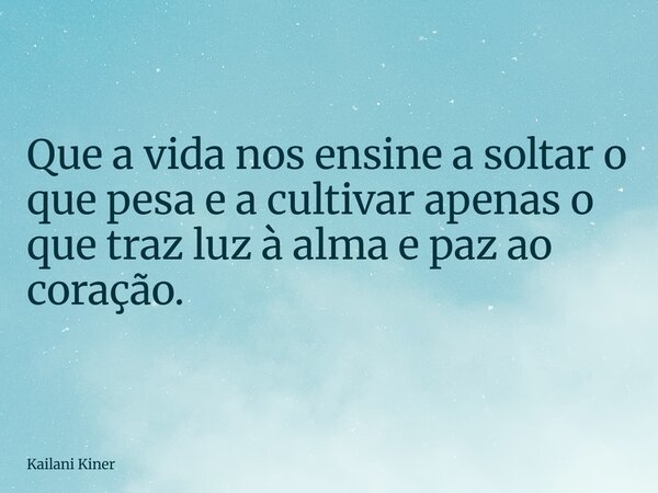 Que a vida nos ensine a soltar o que pesa e a cultivar apenas o que traz luz à alma e paz ao coração.... Frase de Kailani Kiner.