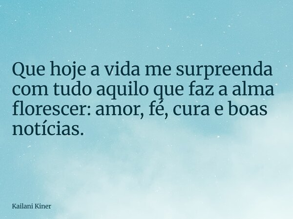 Que hoje a vida me surpreenda com tudo aquilo que faz a alma florescer: amor, fé, cura e boas notícias.... Frase de Kailani Kiner.