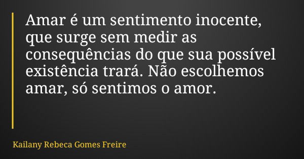 Amar é um sentimento inocente, que surge sem medir as consequências do que sua possível existência trará. Não escolhemos amar, só sentimos o amor.... Frase de Kailany Rebeca Gomes Freire.