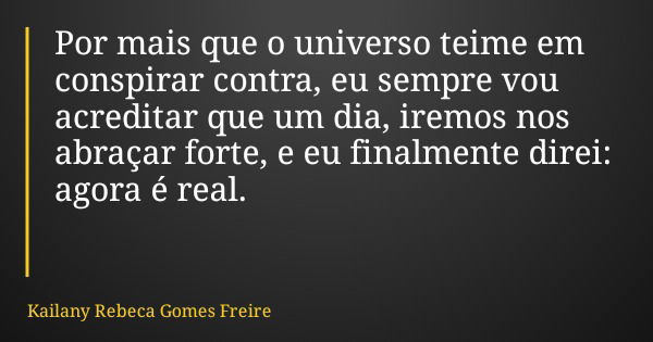 Por mais que o universo teime em conspirar contra, eu sempre vou acreditar que um dia, iremos nos abraçar forte, e eu finalmente direi: agora é real.... Frase de Kailany Rebeca Gomes Freire.