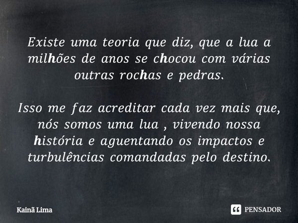 ⁠𝐸𝑥𝑖𝑠𝑡𝑒 𝑢𝑚𝑎 𝑡𝑒𝑜𝑟𝑖𝑎 𝑞𝑢𝑒 𝑑𝑖𝑧, 𝑞𝑢𝑒 𝑎 𝑙𝑢𝑎 𝑎 𝑚𝑖𝑙𝒉𝑜̃𝑒𝑠 𝑑𝑒 𝑎𝑛𝑜𝑠 𝑠𝑒 𝑐𝒉𝑜𝑐𝑜𝑢 𝑐𝑜𝑚 𝑣𝑎́𝑟𝑖𝑎𝑠 𝑜𝑢𝑡𝑟𝑎𝑠 𝑟𝑜𝑐𝒉𝑎𝑠 𝑒 𝑝𝑒𝑑𝑟𝑎𝑠. 𝐼𝑠𝑠𝑜 𝑚𝑒 𝑓𝑎𝑧 𝑎𝑐𝑟𝑒𝑑𝑖𝑡𝑎𝑟 𝑐𝑎𝑑𝑎 𝑣𝑒𝑧 𝑚𝑎𝑖𝑠 𝑞𝑢𝑒, 𝑛𝑜́𝑠 𝑠𝑜𝑚𝑜𝑠 𝑢𝑚𝑎 𝑙... Frase de Kainã Lima.