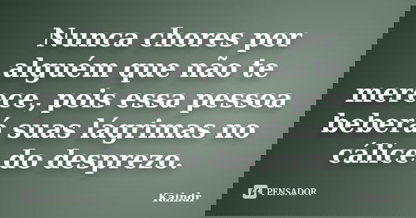 Nunca chores por alguém que não te merece, pois essa pessoa beberá suas lágrimas no cálice do desprezo.... Frase de Kaindr.