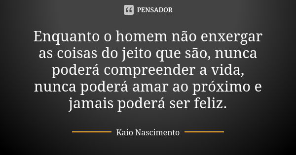 Enquanto o homem não enxergar as coisas do jeito que são, nunca poderá compreender a vida, nunca poderá amar ao próximo e jamais poderá ser feliz.... Frase de Kaio Nascimento.