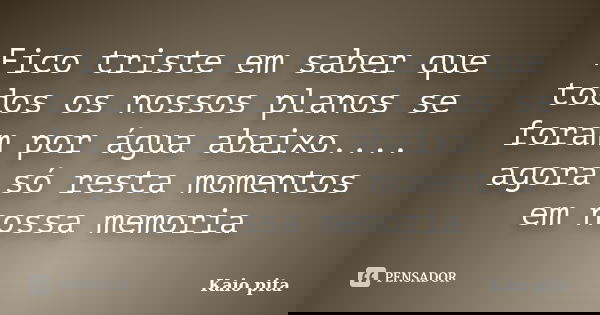 Fico triste em saber que todos os nossos planos se foram por água abaixo.... agora só resta momentos em nossa memoria... Frase de Kaio pita.