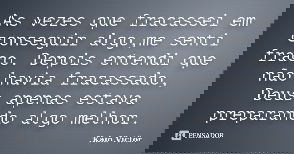 As vezes que fracassei em conseguir algo,me senti fraco. Depois entendi que não havia fracassado, Deus apenas estava preparando algo melhor.... Frase de Kaio Victor.