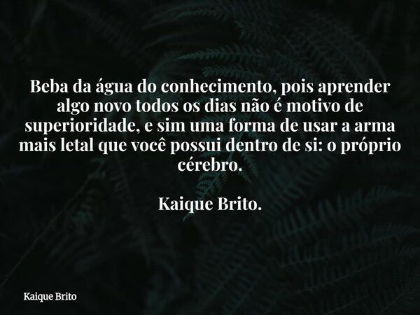 Beba da água do conhecimento, pois aprender algo novo todos os dias não é motivo de superioridade, e sim uma forma de usar a arma mais letal que você possui den... Frase de Kaique Brito.