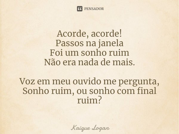 Acorde, acorde!
Passos na janela
Foi um sonho ruim
Não era nada de mais. Voz em meu ouvido me pergunta,
Sonho ruim, ou sonho com final ruim?... Frase de Kaique Logan.