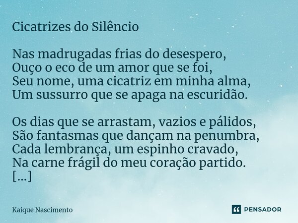 ⁠Cicatrizes do Silêncio Nas madrugadas frias do desespero, Ouço o eco de um amor que se foi, Seu nome, uma cicatriz em minha alma, Um sussurro que se apaga na e... Frase de Kaique Nascimento.