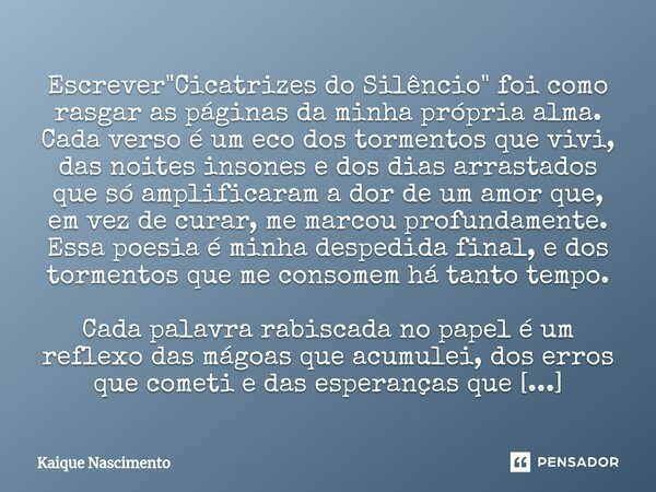 ⁠Escrever "Cicatrizes do Silêncio" foi como rasgar as páginas da minha própria alma. Cada verso é um eco dos tormentos que vivi, das noites insones e ... Frase de Kaique Nascimento.