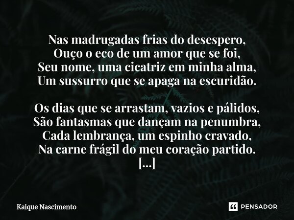 Nas madrugadas frias do desespero, Ouço o eco de um amor que se foi, Seu nome, uma cicatriz em minha alma, Um sussurro que se apaga na escuridão. Os dias que se... Frase de Kaique Nascimento.