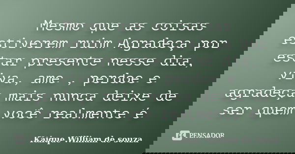 Mesmo que as coisas estiverem ruim Agradeça por estar presente nesse dia, viva, ame , perdoe e agradeça mais nunca deixe de ser quem você realmente é... Frase de Kaique William de souza.