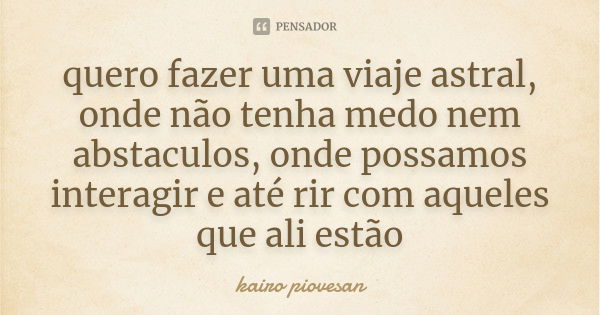 quero fazer uma viaje astral, onde não tenha medo nem abstaculos, onde possamos interagir e até rir com aqueles que ali estão... Frase de Kairo Piovesan.