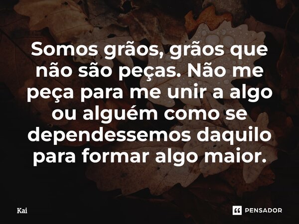 Somos grãos, grãos que não são peças. Não me peça para ⁠me unir a algo ou alguém como se dependessemos daquilo para formar algo maior.... Frase de Kai.
