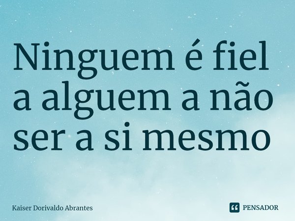 ⁠Ninguem é fiel a alguem a não ser a si mesmo... Frase de Kaiser Dorivaldo Abrantes.