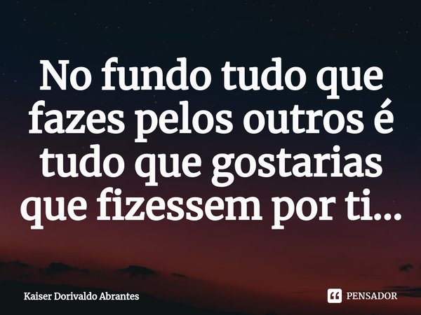 ⁠No fundo tudo que fazes pelos outros é tudo que gostarias que fizessem por ti...... Frase de Kaiser Dorivaldo Abrantes.