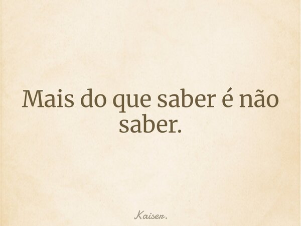 Mais do que saber é não saber.... Frase de Kaiser..