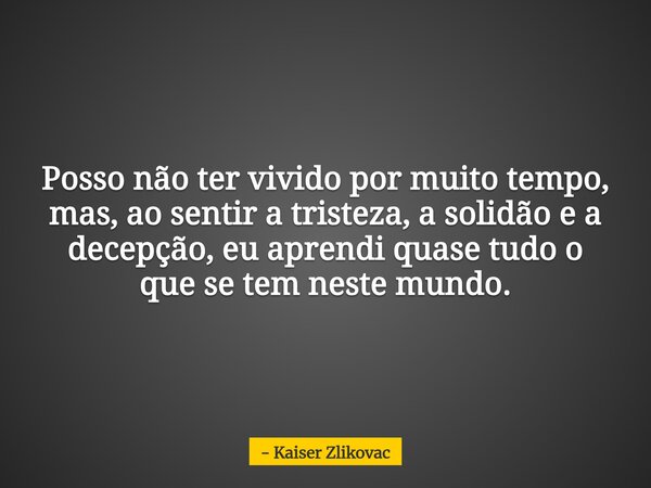 Posso não ter vivido por muito tempo, mas, ao sentir a tristeza, a solidão e a decepção, eu aprendi quase tudo o que se tem neste mundo.... Frase de Kaiser Zlikovac.