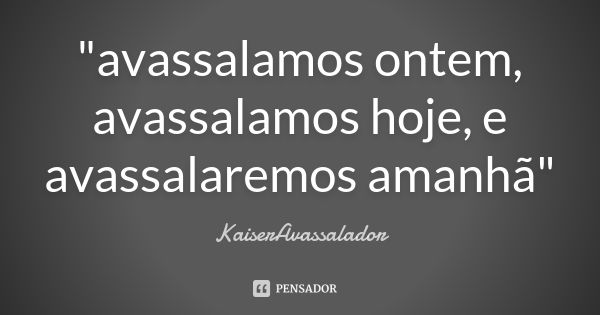 "avassalamos ontem, avassalamos hoje, e avassalaremos amanhã"... Frase de KaiserAvassalador.