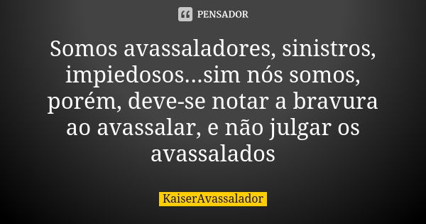 Somos avassaladores, sinistros, impiedosos...sim nós somos, porém, deve-se notar a bravura ao avassalar, e não julgar os avassalados... Frase de KaiserAvassalador.