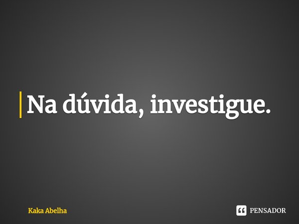 ⁠Na dúvida, investigue.... Frase de Kaka Abelha.