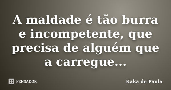 A maldade é tão burra e incompetente, que precisa de alguém que a carregue...... Frase de Kaka de Paula.