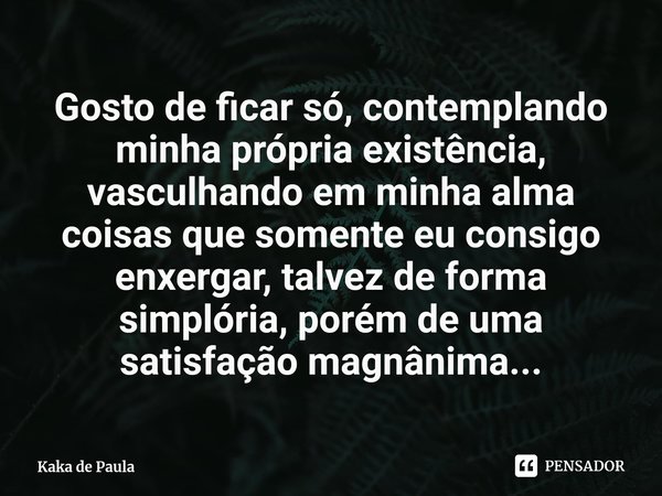 ⁠Gosto de ficar só, contemplando minha própria existência, vasculhando em minha alma coisas que somente eu consigo enxergar, talvez de forma simplória, porém de... Frase de Kaka de Paula.