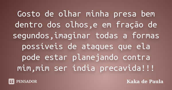 Gosto de olhar minha presa bem dentro dos olhos,e em fração de segundos,imaginar todas a formas possíveis de ataques que ela pode estar planejando contra mim,mi... Frase de Kaka de Paula.